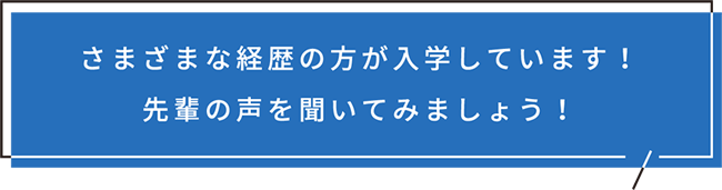 さまざまな経歴の方が入学しています！先輩の声を聞いてみましょう！